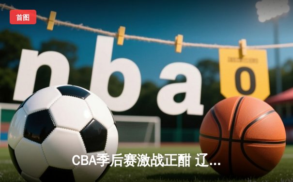 CBA季后赛激战正酣 辽宁男篮加时险胜广东 系列赛悬念再起
